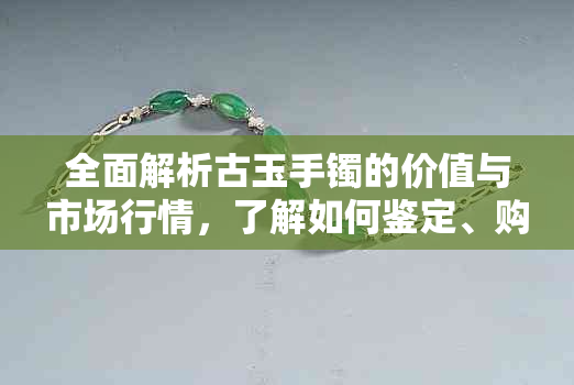 全面解析古玉手镯的价值与市场行情，了解如何鉴定、购买和保养古玉手镯