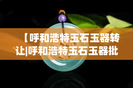 【呼和浩特玉石玉器转让|呼和浩特玉石玉器批发】-呼和浩特玉器交易市场