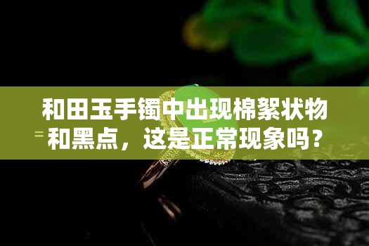 和田玉手镯中出现棉絮状物和黑点，这是正常现象吗？