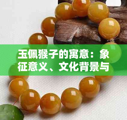 玉佩猴子的寓意：象征意义、文化背景与佩戴方式全面解析