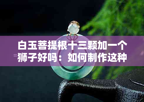 白玉菩提根十三颗加一个狮子好吗：如何制作这种神奇的佛珠？