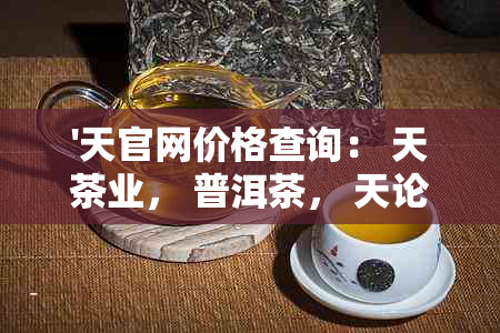 '天官网价格查询： 天茶业， 普洱茶， 天论道， 天印象'