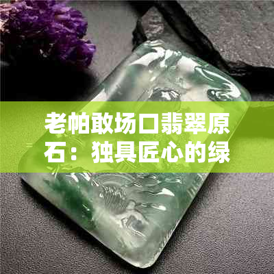 老帕敢场口翡翠原石：独具匠心的绿色颗粒特性与皮壳特征