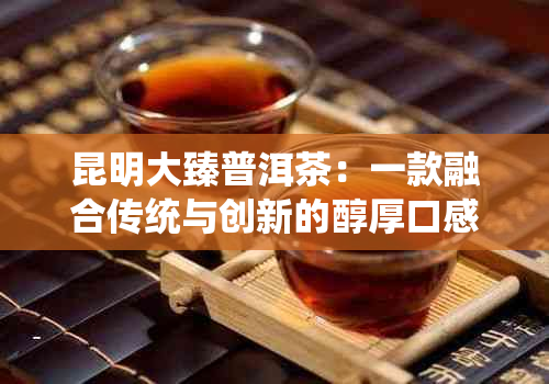 昆明大臻普洱茶：一款融合传统与创新的醇厚口感之选