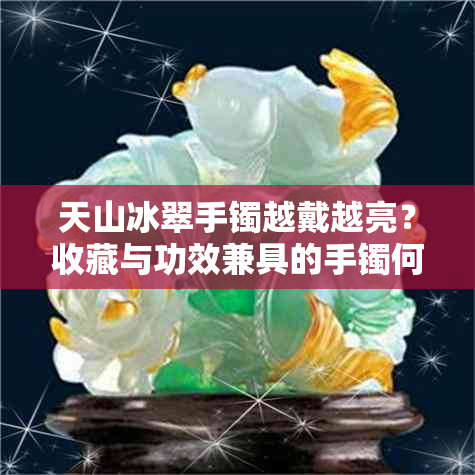 天山冰翠手镯越戴越亮？收藏与功效兼具的手镯何以养出璀璨光彩