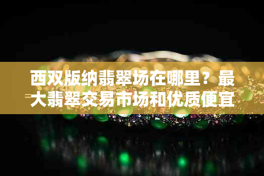 西双版纳翡翠场在哪里？更大翡翠交易市场和优质便宜翡翠销售地推荐