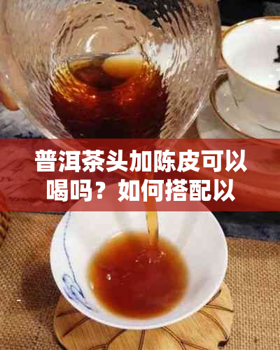 普洱茶头加陈皮可以喝吗？如何搭配以达到效果？