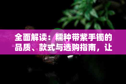 全面解读：糯种带紫手镯的品质、款式与选购指南，让你轻松挑选最适合的手镯