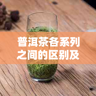 普洱茶各系列之间的区别及特点解析，帮助您全面了解普洱茶的多样性