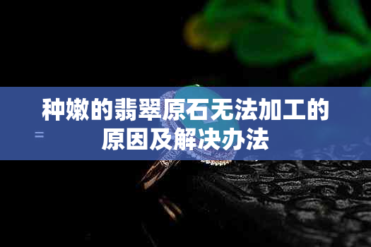 种嫩的翡翠原石无法加工的原因及解决办法