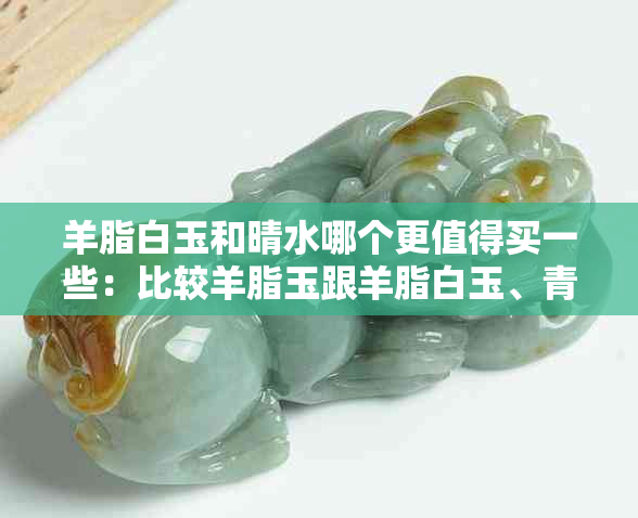 羊脂白玉和晴水哪个更值得买一些：比较羊脂玉跟羊脂白玉、青白玉的选择