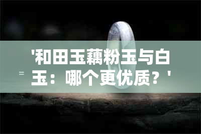 '和田玉藕粉玉与白玉：哪个更优质？'