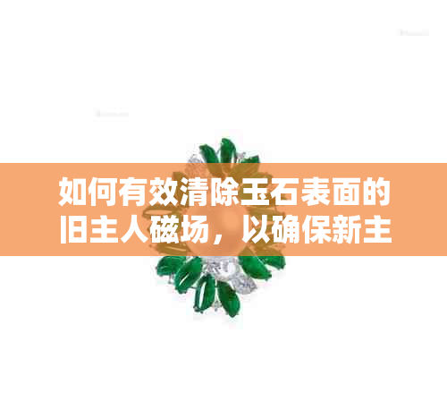 如何有效清除玉石表面的旧主人磁场，以确保新主人的健康与福气？