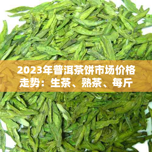 2023年普洱茶饼市场价格走势：生茶、熟茶、每斤多少钱？