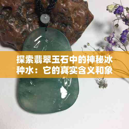 探索翡翠玉石中的神秘冰种水：它的真实含义和象征意义