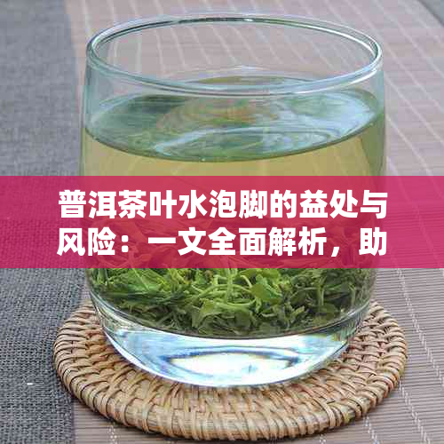 普洱茶叶水泡脚的益处与风险：一文全面解析，助你了解其真实效果