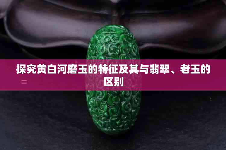 探究黄白河磨玉的特征及其与翡翠、老玉的区别