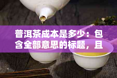 普洱茶成本是多少：包含全部意思的标题，且长度不超过70个字节。