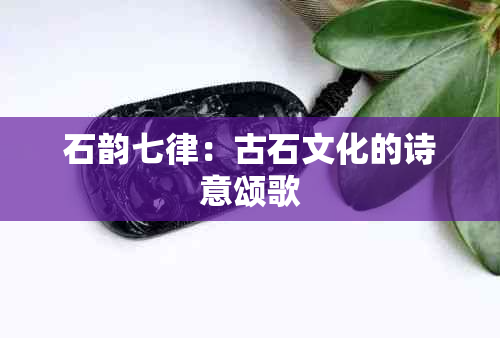 石韵七律：古石文化的诗意颂歌