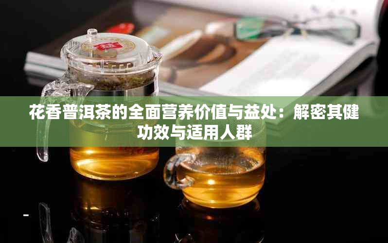 花香普洱茶的全面营养价值与益处：解密其健功效与适用人群