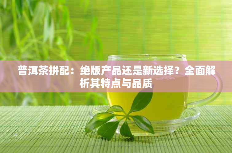 普洱茶拼配：绝版产品还是新选择？全面解析其特点与品质