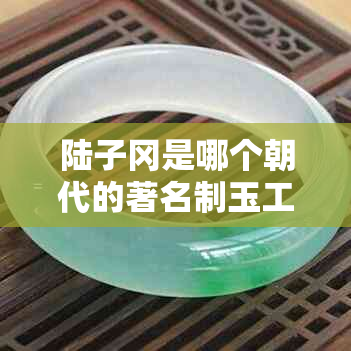 陆子冈是哪个朝代的著名制玉工匠：江南人的文献记载