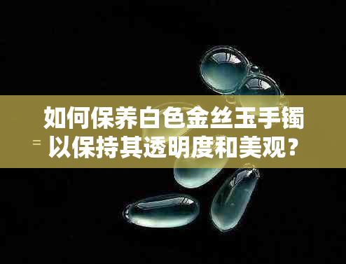 如何保养白色金丝玉手镯以保持其透明度和美观？