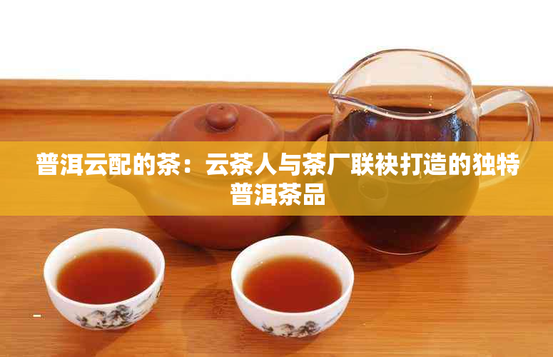 普洱云配的茶：云茶人与茶厂联袂打造的独特普洱茶品