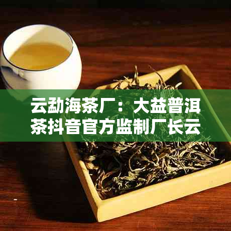 云勐海茶厂：大益普洱茶抖音官方监制厂长云力推新茶品