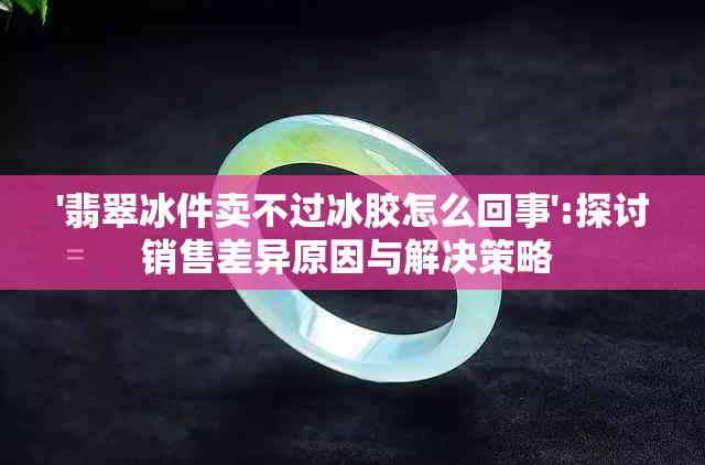 '翡翠冰件卖不过冰胶怎么回事':探讨销售差异原因与解决策略 