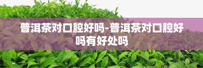 普洱茶对口腔好吗-普洱茶对口腔好吗有好处吗