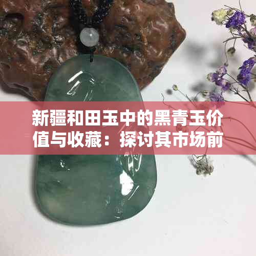 新疆和田玉中的黑青玉价值与收藏：探讨其市场前景