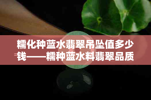 糯化种蓝水翡翠吊坠值多少钱——糯种蓝水料翡翠品质与价格分析