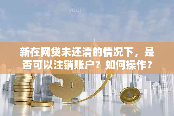 新在网贷未还清的情况下，是否可以注销账户？如何操作？