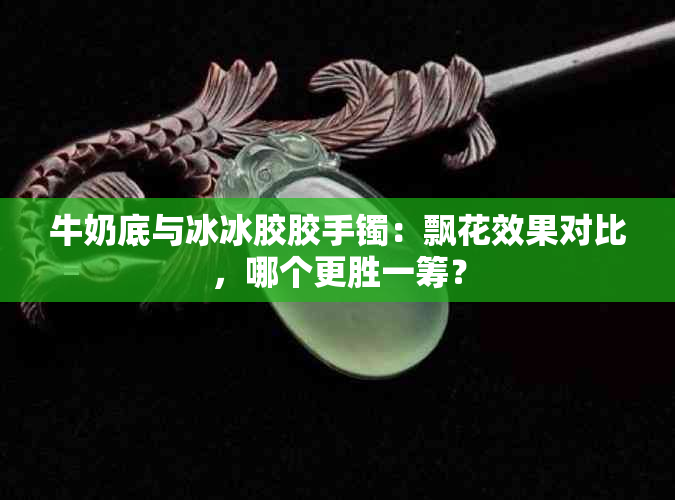 牛奶底与冰冰胶胶手镯：飘花效果对比，哪个更胜一筹？