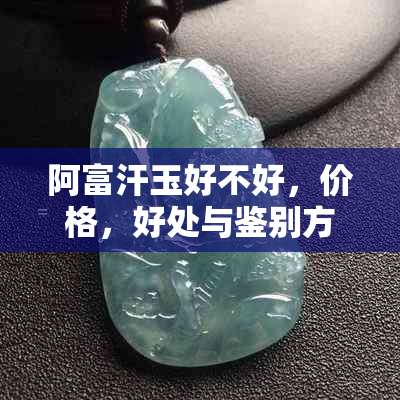 阿富汗玉好不好，价格，好处与鉴别方法：了解真正的价值与功效