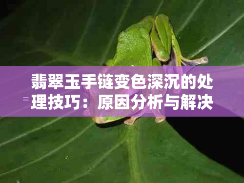 翡翠玉手链变色深沉的处理技巧：原因分析与解决方案