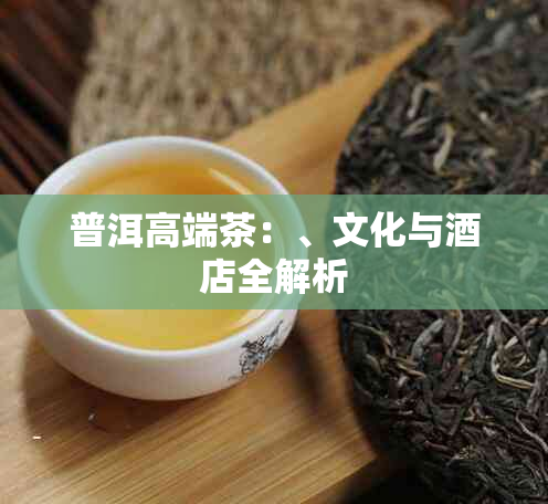 普洱高端茶：、文化与店全解析