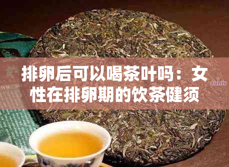 排卵后可以喝茶叶吗：女性在排卵期的饮茶健须知