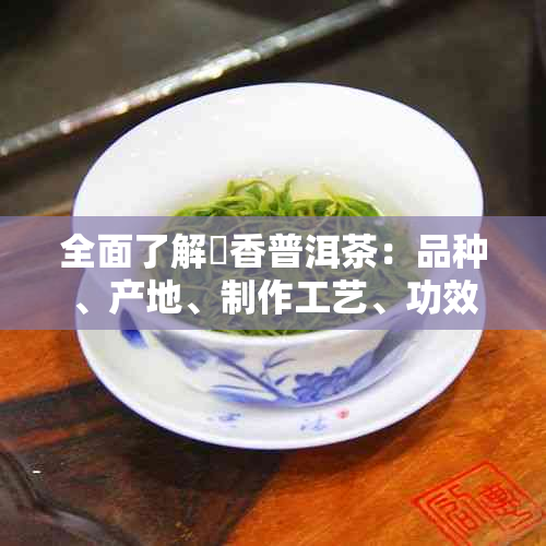 全面了解檽香普洱茶：品种、产地、制作工艺、功效与品饮方法