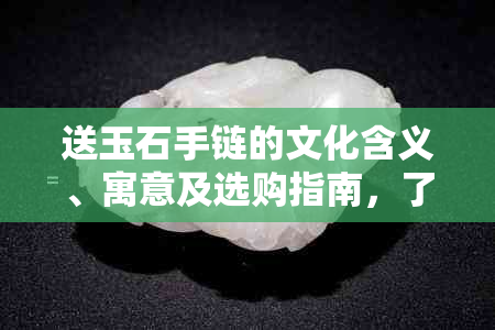 送玉石手链的文化含义、寓意及选购指南，了解这些让你的礼物更有意义