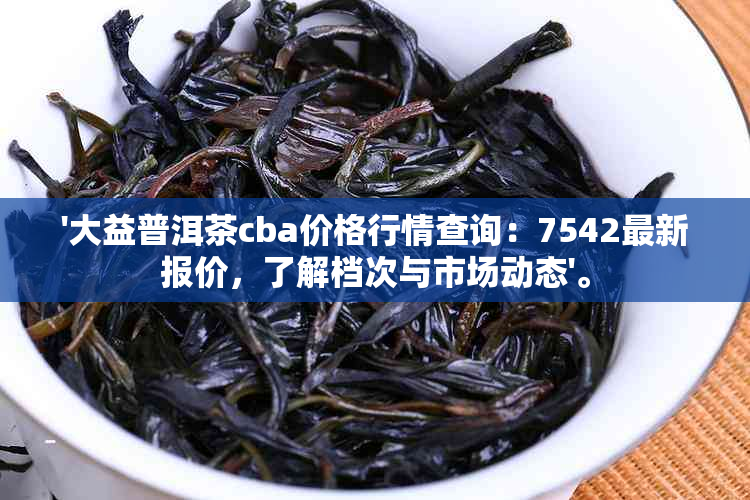 '大益普洱茶cba价格行情查询：7542最新报价，了解档次与市场动态'。