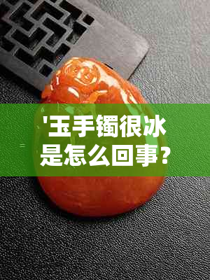 '玉手镯很冰是怎么回事？为什么戴上会感觉冰凉？'