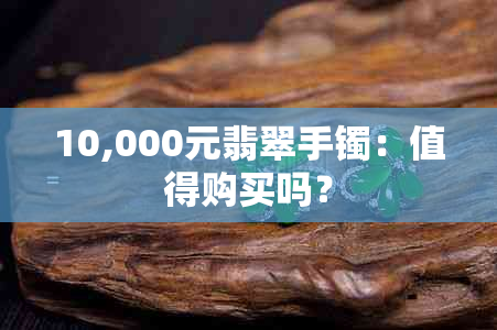 10,000元翡翠手镯：值得购买吗？