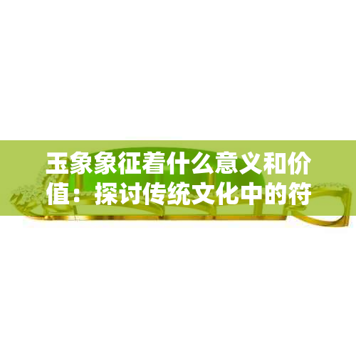 玉象象征着什么意义和价值：探讨传统文化中的符号含义