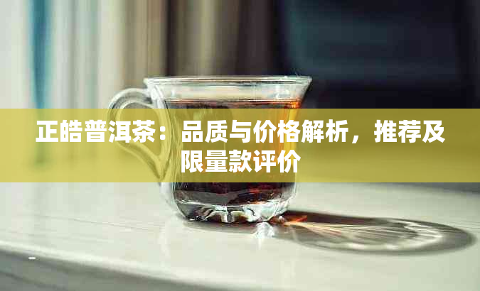 正皓普洱茶：品质与价格解析，推荐及限量款评价