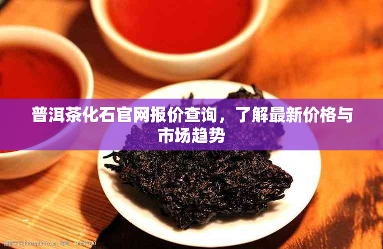 普洱茶化石官网报价查询，了解最新价格与市场趋势