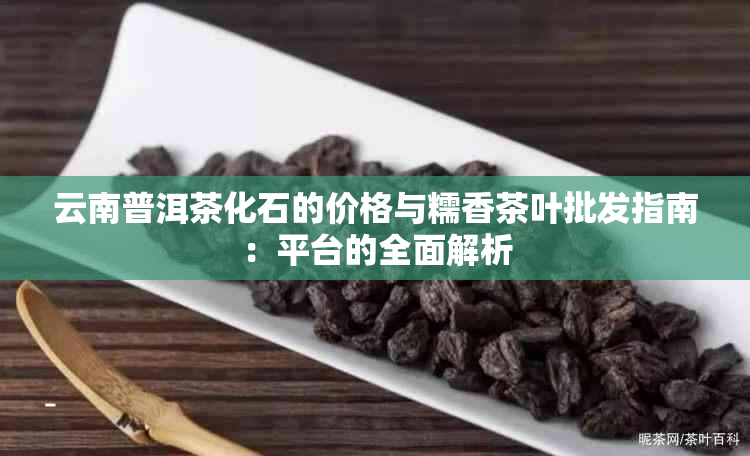 云南普洱茶化石的价格与糯香茶叶批发指南：平台的全面解析