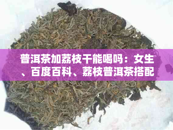 普洱茶加荔枝干能喝吗：女生、百度百科、荔枝普洱茶搭配