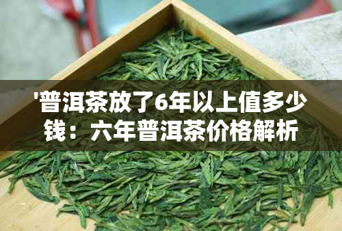 '普洱茶放了6年以上值多少钱：六年普洱茶价格解析'